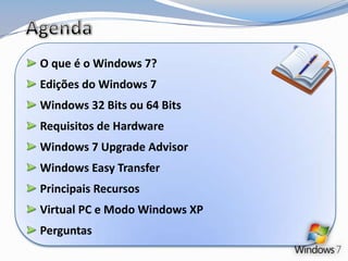 Agenda O que é o Windows 7? Edições do Windows 7 Windows 32 Bits ou 64 Bits Requisitos de Hardware Windows 7 Upgrade Advisor Windows Easy Transfer Principais Recursos Virtual PC e Modo Windows XP Perguntas