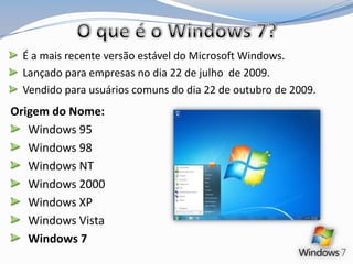 O que é o Windows 7?É a mais recente versão estável do Microsoft Windows. Lançado para empresas no dia 22 de julho  de 2009. Vendido para usuários comuns do dia 22 de outubro de 2009.Origem do Nome:Windows 95  Windows 98Windows NTWindows 2000Windows XP Windows VistaWindows 7