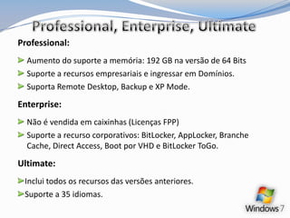 Professional, Enterprise, UltimateProfessional:Aumento do suporte a memória: 192 GB na versão de 64 BitsSuporte a recursos empresariais e ingressar em Domínios.Suporta Remote Desktop, Backup e XP Mode.Enterprise:Não é vendida em caixinhas (Licenças FPP)Suporte a recurso corporativos: BitLocker, AppLocker, Branche Cache, DirectAccess, Boot por VHD e BitLocker ToGo.Ultimate:Inclui todos os recursos das versões anteriores.Suporte a 35 idiomas.
