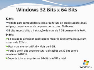 32 Bits Voltado para computadores com arquitetura de processadores mais antigos, computadores de pequeno porte como Netbooks. 32 bits impossibilita a instalação de mais de 4 GB de memória RAM. 64 Bits 64 bits pode gerenciar quantidades maiores de informação que um sistema de 32 bits. Usar mais memória RAM – Mais de 4 GB. Versão de 64 bits pode executar aplicações de 32 bits com o emulador WOW64. Suporte total as arquitetura 64-bit da AMD e Intel. 