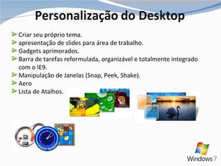 Criar seu próprio tema. apresentação de slides para área de trabalho. Gadgets aprimorados. Barra de tarefas reformulada, organizável e totalmente integrado com o IE9. Manipulação de Janelas (Snap, Peek, Shake). Aero Lista de Atalhos. 