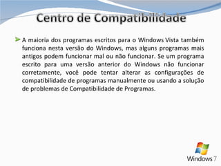 A maioria dos programas escritos para o Windows Vista também funciona nesta versão do Windows, mas alguns programas mais antigos podem funcionar mal ou não funcionar. Se um programa escrito para uma versão anterior do Windows não funcionar corretamente, você pode tentar alterar as configurações de compatibilidade de programas manualmente ou usando a solução de problemas de Compatibilidade de Programas. 