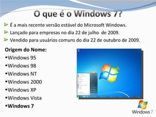 É a mais recente versão estável do Microsoft Windows. Lançado para empresas no dia 22 de julho  de 2009. Vendido para usuários comuns do dia 22 de outubro de 2009. Origem do Nome: Windows 95  Windows 98 Windows NT Windows 2000 Windows XP  Windows Vista Windows 7 
