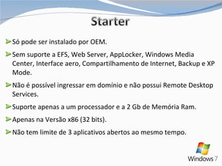 Só pode ser instalado por OEM. Sem suporte a EFS, Web Server, AppLocker, Windows Media Center, Interface aero, Compartilhamento de Internet, Backup e XP Mode. Não é possível ingressar em domínio e não possui Remote Desktop Services. Suporte apenas a um processador e a 2 Gb de Memória Ram. Apenas na Versão x86 (32 bits). Não tem limite de 3 aplicativos abertos ao mesmo tempo. 