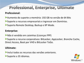 Professional: Aumento do suporte a memória: 192 GB na versão de 64 Bits Suporte a recursos empresariais e ingressar em Domínios. Suporta Remote Desktop, Backup e XP Mode. Enterprise: Não é vendida em caixinhas (Licenças FPP) Suporte a recurso corporativos: BitLocker, AppLocker, Branche Cache, Direct Access, Boot por VHD e BitLocker ToGo. Ultimate: Inclui todos os recursos das versões anteriores. Suporte a 35 idiomas. 