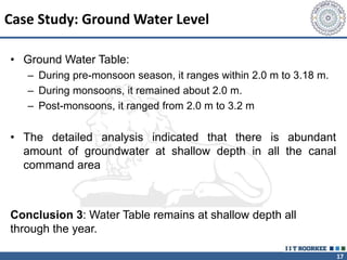 17
Case Study: Ground Water Level
• Ground Water Table:
– During pre-monsoon season, it ranges within 2.0 m to 3.18 m.
– During monsoons, it remained about 2.0 m.
– Post-monsoons, it ranged from 2.0 m to 3.2 m
• The detailed analysis indicated that there is abundant
amount of groundwater at shallow depth in all the canal
command area
Conclusion 3: Water Table remains at shallow depth all
through the year.
 