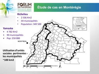Étude de cas en Montérégie

              Richelieu
              •   2 506 Km2
              •   54 municipalités
              •   Population: 349 500
Yamaska
•   4 782 Km2
•   90 municipalités
•   Pop: 250 000



Utilisation d’unités
sociales pertinentes -
les municipalités
~100 km2
 