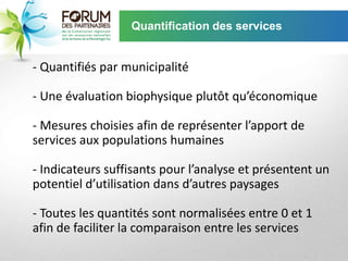 Quantification des services


- Quantifiés par municipalité

- Une évaluation biophysique plutôt qu’économique

- Mesures choisies afin de représenter l’apport de
services aux populations humaines

- Indicateurs suffisants pour l’analyse et présentent un
potentiel d’utilisation dans d’autres paysages

- Toutes les quantités sont normalisées entre 0 et 1
afin de faciliter la comparaison entre les services
 