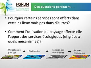 Des questions persistent…


• Pourquoi certains services sont offerts dans
  certains lieux mais pas dans d’autres?

• Comment l’utilisation du paysage affecte-elle
  l’apport des services écologiques (et grâce à
  quels mécanismes)?
  Utilisation du                    Fonction des     Services
                   Biodiversité
  paysage                           écosystèmes      écologiques
 