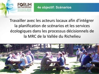 4e objectif: Scénarios



Travailler avec les acteurs locaux afin d’intégrer
   la planification de scénarios et les services
écologiques dans les processus décisionnels de
         la MRC de la Vallée du Richelieu
 