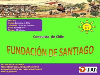 Clase n° 6
       Unidad: Conquista de Chile
       Subunidad: Ocupación Española           PPT
       Curso: Quinto Básico                    N° 6
       Tiempo: 90 Minutos




FACULTADAD DE EDUCACIÓN
PEDAGOGÍA EN EDUCACIÓN BÁSICA EXECUTIVE
AYUDANTÍA DIDÁCTICA DE LAS CIENCIAS SOCIALES
MARÍA JOSÉ LEGUA
 