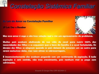 Constelação Sistêmica Familiar As Leis do Amor na Constelação Familiar 2ª Lei: Dar e Receber Mas esse amor é cego e não traz solução real e sim um agravamento do problema. Muitos pais acabam abdicando de sua vida de casal para nutrir 100% das necessidades dos filhos e se esquecem que a base da família é o casal fortalecido. Os desejos dos filhos se alegram quando os pais deixam de amarem um ao outro para serem exclusivos deles, mas suas almas se sobrecarregam. E inconscientemente eles acabam pagando com um sentimento de expiação. E toda expiação é sem sentido, não traz crescimento, pois nenhum mal se paga com sofrimento. Eduardo Di Giorgio Filho CRP 06/34941-2 