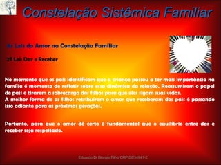 No momento que os pais identificam que a criança passou a ter mais importância na família é momento de refletir sobre essa dinâmica da relação. Reassumirem o papel de pais e tirarem a sobrecarga dos filhos para que eles sigam suas vidas. A melhor forma de os filhos retribuírem o amor que receberam dos pais é passando isso adiante para as próximas gerações. Constelação Sistêmica Familiar As Leis do Amor na Constelação Familiar 2ª Lei: Dar e Receber Portanto, para que o amor dê certo é fundamental que o equilíbrio entre dar e receber seja respeitado. Eduardo Di Giorgio Filho CRP 06/34941-2 