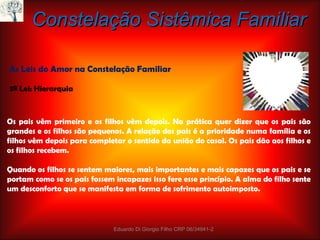 Constelação Sistêmica Familiar As Leis do Amor na Constelação Familiar 3ª Lei: Hierarquia Os pais vêm primeiro e os filhos vêm depois. Na prática quer dizer que os pais são grandes e os filhos são pequenos. A relação dos pais é a prioridade numa família e os filhos vêm depois para completar o sentido da união do casal. Os pais dão aos filhos e os filhos recebem. Quando os filhos se sentem maiores, mais importantes e mais capazes que os pais e se portam como se os pais fossem incapazes isso fere esse princípio. A alma do filho sente um desconforto que se manifesta em forma de sofrimento autoimposto. Eduardo Di Giorgio Filho CRP 06/34941-2 