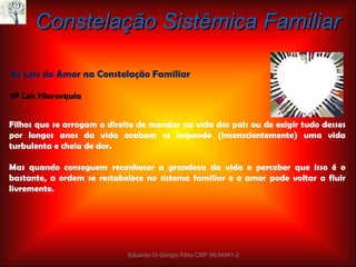 Constelação Sistêmica Familiar As Leis do Amor na Constelação Familiar 3ª Lei: Hierarquia Filhos que se arrogam o direito de mandar na vida dos pais ou de exigir tudo desses por longos anos da vida acabam se impondo (inconscientemente) uma vida turbulenta e cheia de dor. Mas quando conseguem reconhecer a grandeza da vida e perceber que isso é o bastante, a ordem se restabelece no sistema familiar e o amor pode voltar a fluir livremente. Eduardo Di Giorgio Filho CRP 06/34941-2 