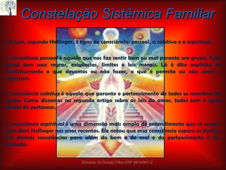 Existem, segundo Hellinger, 3 tipos de consciência: pessoal, a coletiva e a espiritual.  A  consciência pessoal  é aquela que nos faz sentir bem ou mal perante um grupo. Todo grupo tem suas regras, exigências, limites e leis morais. Lá é dito explícita ou implicitamente o que devemos ou não fazer, o que é permite ou não sentir e expressar. Constelação Sistêmica Familiar A  consciência coletiva   é aquela que garante o pertencimento de todos os membros do grupo. Como dissemos no segundo artigo sobre as leis do amor, todos tem o igual direito de pertencer. A  consciência espiritual   é uma dimensão mais ampla de entendimento que só surgiu para Bert Hellinger nos anos recentes. Ele notou que essa consciência supera os limites das demais consciências para além do bem e do mal e do pertencimento e da exclusão. Eduardo Di Giorgio Filho CRP 06/34941-2 