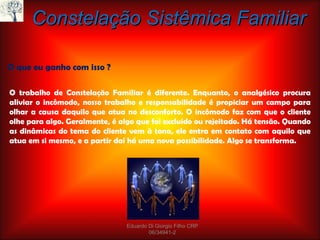 Constelação Sistêmica Familiar O que eu ganho com isso ? O trabalho de Constelação Familiar é diferente. Enquanto, o analgésico procura aliviar o incômodo, nosso trabalho e responsabilidade é propiciar um campo para olhar a causa daquilo que atua no desconforto. O incômodo faz com que o cliente olhe para algo. Geralmente, é algo que foi excluído ou rejeitado. Há tensão. Quando as dinâmicas do tema do cliente vem à tona, ele entra em contato com aquilo que atua em si mesmo, e a partir daí há uma nova possibilidade. Algo se transforma. Eduardo Di Giorgio Filho CRP 06/34941-2 