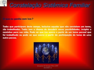 Constelação Sistêmica Familiar O que eu ganho com isso ? Todos que participam deste campo, inclusive aqueles que não constelam um tema, são trabalhados. Todos tem a chance de descobrir novas possibilidades, insights e caminhos para sua vida. Pode ser que isso ocorra a partir de um tema pessoal que foi trabalhado ou pode ser que ocorra a partir da participação do tema de uma outra pessoa.  Eduardo Di Giorgio Filho CRP 06/34941-2 