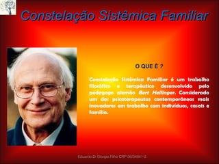 Constelação Sistêmica Familiar O QUE É  ?   Constelação Sistêmica Familiar é um trabalho filosófico e terapêutico desenvolvido pelo pedagogo alemão  Bert Hellinger.  Considerado um dos psicoterapeutas contemporâneos mais inovadores em trabalho com indivíduos, casais e família. Eduardo Di Giorgio Filho CRP 06/34941-2 