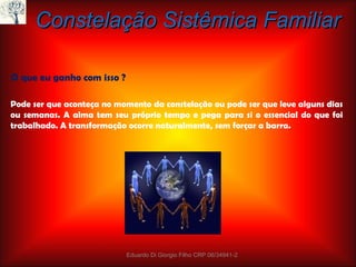 Constelação Sistêmica Familiar O que eu ganho com isso ? Pode ser que aconteça no momento da constelação ou pode ser que leve alguns dias ou semanas. A alma tem seu próprio tempo e pega para si o essencial do que foi trabalhado. A transformação ocorre naturalmente, sem forçar a barra. Eduardo Di Giorgio Filho CRP 06/34941-2 