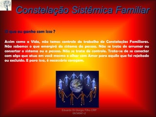 Assim como a Vida, não temos controle do trabalho de Constelações Familiares. Não sabemos o que emergirá do sistema da pessoa. Não se trata de arrumar ou consertar o sistema ou a pessoa. Não se trata de controle. Trata-se de se conectar com algo que atua em você mesmo e olhar com Amor para aquilo que foi rejeitado ou excluído. E para isso, é necessário coragem. Constelação Sistêmica Familiar O que eu ganho com isso ? Eduardo Di Giorgio Filho CRP 06/34941-2 