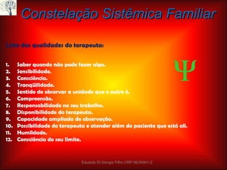Constelação Sistêmica Familiar Lista das qualidades do terapeuta: Saber quando não pode fazer algo. Sensibilidade. Consciência. Tranqüilidade. Sentido de observar a unidade que o outro é. Compreensão. Responsabilidade no seu trabalho.  Disponibilidade do terapeuta. Capacidade ampliada de observação. Possibilidade do terapeuta e atender além do paciente que está ali. Humildade. Consciência do seu limite. Eduardo Di Giorgio Filho CRP 06/34941-2  