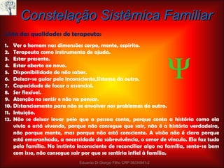 Constelação Sistêmica Familiar Lista das qualidades do terapeuta: Ver o homem nas dimensões corpo, mente, espírito. Terapeuta como instrumento de ajuda. Estar presente. Estar aberto ao novo. Disponibilidade de não saber. Deixar-se guiar pelo inconsciente,Sistema do outro. Capacidade de focar o essencial. Ser flexível. Atenção no sentir e não no pensar. Distanciamento para não se envolver nos problemas do outro. Intuição. Não se deixar levar pelo que a pessoa conta, porque conta a história como ela vivia e está vivendo, porque não consegue que sair, não é a história verdadeira, não porque mente, mas porque não está consciente. A visão não é clara porque está emaranhada, a necessidade da sobrevivência, o amor de vínculo. Ela faz tudo pela família. No instinto inconsciente de reconciliar algo na família, sente-se bem com isso, não consegue sair por que se sentiria infiel à família.  Eduardo Di Giorgio Filho CRP 06/34941-2  