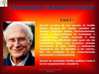 Constelação Sistêmica Familiar O QUE É  ? Quando membros de uma geração da família deixam situações por resolver, membros das gerações posteriores podem, inconscientemente, assumir a responsabilidade de restabelecer a “ordem” nesta família, trazendo à tona problemas e/ou dificuldades pelos quais não são responsáveis. Muitas vezes assumimos encargos provenientes de nossa família e satisfazemos expectativas que são estranhas  a nós mesmos. Elas nos conduzem a um comportamento desnecessário e incompreensível.   Através da constelação familiar podemos trazer à luz tal comportamento e elucidá-lo Eduardo Di Giorgio Filho CRP 06/34941-2 