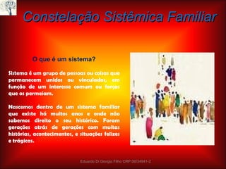 Constelação Sistêmica Familiar O que é um sistema?   Sistema é um grupo de pessoas ou coisas que permanecem unidos ou vinculados, em função de um interesse comum ou forças que os permeiam.   Nascemos dentro de um sistema familiar que existe há muitos anos e onde não sabemos direito o seu histórico. Foram gerações atrás de gerações com muitas histórias, acontecimentos, e situações felizes e trágicas. Eduardo Di Giorgio Filho CRP 06/34941-2 