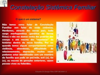 Constelação Sistêmica Familiar Não temos como falar de Constelação Familiar sem falar da visão sistêmica. Herdamos, através dos nossos pais, toda carga morfogenética (genética da forma física) e não nos damos conta dos padrões das crenças e até mesmo dos “ repetecos”  de histórias dentro da nossa família. Por ex: quando temos algum comportamento como violência, abandonos, dificuldade de relacionamento, depressão, muitas vezes podemos estar identificados com um membro da família que pode ser pai/mãe, avô (a), tio (a), ou mesmo de gerações anteriores, sejam pessoas vivas ou falecidas. Eduardo Di Giorgio Filho CRP 06/34941-2 O que é um sistema? 