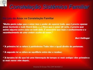 Constelação Sistêmica Familiar As Leis do Amor na Constelação Familiar “ Muita gente julga que o amor tem o poder de superar tudo, que é preciso apenas amar bastante e tudo ficará bem. (…) Para que o amor dê certo, é preciso que exista alguma outra coisa ao lado dele. É necessário que haja o conhecimento e o reconhecimento de uma ordem oculta do amor.” Bert Hellinger A primeira lei se refere à pertinência: Todos têm o igual direito de pertencer; A segunda lei se refere ao equilíbrio entre dar e receber; A terceira lei diz que há uma hierarquia de tempo: os mais antigos vêm primeiro e os mais novos vêm depois. Eduardo Di Giorgio Filho CRP 06/34941-2 