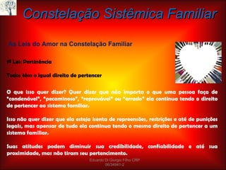 1ª Lei: Pertinência Todos têm o igual direito de pertencer As Leis do Amor na Constelação Familiar Constelação Sistêmica Familiar O que isso quer dizer? Quer dizer que não importa o que uma pessoa faça de “condenável”, “pecaminoso”, “reprovável” ou “errado” ela continua tendo o direito de pertencer ao sistema familiar. Isso não quer dizer que ela esteja isenta de repreensões, restrições e até de punições legais, mas apensar de tudo ela continua tendo o mesmo direito de pertencer a um sistema familiar. Suas atitudes podem diminuir sua credibilidade, confiabilidade e até sua proximidade, mas não tiram seu pertencimento. Eduardo Di Giorgio Filho CRP 06/34941-2 