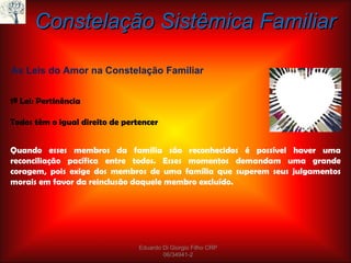 Quando esses membros da família são reconhecidos é possível haver uma reconciliação pacífica entre todos. Esses momentos demandam uma grande coragem, pois exige dos membros de uma família que superem seus julgamentos morais em favor da reinclusão daquele membro excluído. Constelação Sistêmica Familiar As Leis do Amor na Constelação Familiar 1ª Lei: Pertinência Todos têm o igual direito de pertencer Eduardo Di Giorgio Filho CRP 06/34941-2 