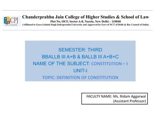 Chanderprabhu Jain College of Higher Studies & School of Law
Plot No. OCF, Sector A-8, Narela, New Delhi – 110040
(Affiliated to Guru Gobind Singh Indraprastha University and Approved by Govt of NCT of Delhi & Bar Council of India)
SEMESTER: THIRD
BBALLB III A+B & BALLB III A+B+C
NAME OF THE SUBJECT: CONSTITUTION – I
UNIT-I
TOPIC: DEFINITION OF CONSTITUTION
FACULTY NAME: Ms. Ridam Aggarwal
(Assistant Professor)
 