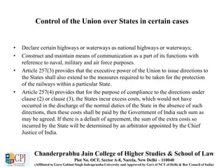 Control of the Union over States in certain cases
• Declare certain highways or waterways as national highways or waterways;
• Construct and maintain means of communication as a part of its functions with
reference to naval, military and air force purposes.
• Article 257(3) provides that the executive power of the Union to issue directions to
the States shall also extend to the measures required to be taken for the protection
of the railways within a particular State.
• Article 257(4) provides that for the purpose of compliance to the directions under
clause (2) or clause (3), the States incur excess costs, which would not have
occurred in the discharge of the normal duties of the State in the absence of such
directions, then these costs shall be paid by the Government of India such sum as
may be agreed. If there is a default of agreement, the sum of the extra costs so
incurred by the State will be determined by an arbitrator appointed by the Chief
Justice of India.
Chanderprabhu Jain College of Higher Studies & School of Law
Plot No. OCF, Sector A-8, Narela, New Delhi – 110040
(Affiliated to Guru Gobind Singh Indraprastha University and Approved by Govt of NCT of Delhi & Bar Council of India)
 