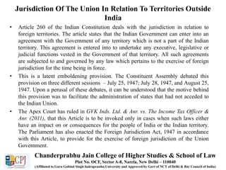 Jurisdiction Of The Union In Relation To Territories Outside
India
• Article 260 of the Indian Constitution deals with the jurisdiction in relation to
foreign territories. The article states that the Indian Government can enter into an
agreement with the Government of any territory which is not a part of the Indian
territory. This agreement is entered into to undertake any executive, legislative or
judicial functions vested in the Government of that territory. All such agreements
are subjected to and governed by any law which pertains to the exercise of foreign
jurisdiction for the time being in force.
• This is a latent emboldening provision. The Constituent Assembly debated this
provision on three different sessions – July 25, 1947; July 28, 1947, and August 25,
1947. Upon a perusal of these debates, it can be understood that the motive behind
this provision was to facilitate the administration of states that had not acceded to
the Indian Union.
• The Apex Court has ruled in GVK Inds. Ltd. & Anr. vs. The Income Tax Officer &
Anr. (2011), that this Article is to be invoked only in cases when such laws either
have an impact on or consequences for the people of India or the Indian territory.
The Parliament has also enacted the Foreign Jurisdiction Act, 1947 in accordance
with this Article, to provide for the exercise of foreign jurisdiction of the Union
Government.
Chanderprabhu Jain College of Higher Studies & School of Law
Plot No. OCF, Sector A-8, Narela, New Delhi – 110040
(Affiliated to Guru Gobind Singh Indraprastha University and Approved by Govt of NCT of Delhi & Bar Council of India)
 