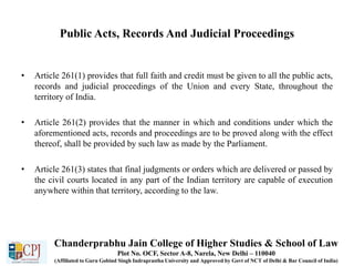 Public Acts, Records And Judicial Proceedings
• Article 261(1) provides that full faith and credit must be given to all the public acts,
records and judicial proceedings of the Union and every State, throughout the
territory of India.
• Article 261(2) provides that the manner in which and conditions under which the
aforementioned acts, records and proceedings are to be proved along with the effect
thereof, shall be provided by such law as made by the Parliament.
• Article 261(3) states that final judgments or orders which are delivered or passed by
the civil courts located in any part of the Indian territory are capable of execution
anywhere within that territory, according to the law.
Chanderprabhu Jain College of Higher Studies & School of Law
Plot No. OCF, Sector A-8, Narela, New Delhi – 110040
(Affiliated to Guru Gobind Singh Indraprastha University and Approved by Govt of NCT of Delhi & Bar Council of India)
 