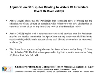 Adjudication Of Disputes Relating To Waters Of Inter-State
Rivers Or River Valleys
• Article 262(1) states that the Parliament may formulate laws to provide for the
adjudication of any dispute or complaint with reference to the use, distribution or
control of waters of, or in, any inter-State river or inter-State river valley.
• Article 262(2) begins with a non-obstante clause and provides that the Parliament
may by law provide that neither the Apex Court nor any other court shall be able to
exercise their jurisdiction in respect of any such dispute or complaint as mentioned
in clause (1).
• The States have a power to legislate on this issue of water under Entry 17, State
List, Schedule VII. The Union is empowered to legislate upon the same under Entry
56, Union List, Schedule VII.
Chanderprabhu Jain College of Higher Studies & School of Law
Plot No. OCF, Sector A-8, Narela, New Delhi – 110040
(Affiliated to Guru Gobind Singh Indraprastha University and Approved by Govt of NCT of Delhi & Bar Council of India)
 