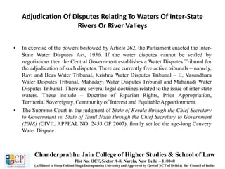 Adjudication Of Disputes Relating To Waters Of Inter-State
Rivers Or River Valleys
• In exercise of the powers bestowed by Article 262, the Parliament enacted the Inter-
State Water Disputes Act, 1956. If the water disputes cannot be settled by
negotiations then the Central Government establishes a Water Disputes Tribunal for
the adjudication of such disputes. There are currently five active tribunals – namely,
Ravi and Beas Water Tribunal, Krishna Water Disputes Tribunal – II, Vasundhara
Water Disputes Tribunal, Mahadayi Water Disputes Tribunal and Mahanadi Water
Disputes Tribunal. There are several legal doctrines related to the issue of inter-state
waters. These include – Doctrine of Riparian Rights, Prior Appropriation,
Territorial Sovereignty, Community of Interest and Equitable Apportionment.
• The Supreme Court in the judgment of State of Kerala through the Chief Secretary
to Government vs. State of Tamil Nadu through the Chief Secretary to Government
(2018) (CIVIL APPEAL NO. 2453 OF 2007), finally settled the age-long Cauvery
Water Dispute.
Chanderprabhu Jain College of Higher Studies & School of Law
Plot No. OCF, Sector A-8, Narela, New Delhi – 110040
(Affiliated to Guru Gobind Singh Indraprastha University and Approved by Govt of NCT of Delhi & Bar Council of India)
 