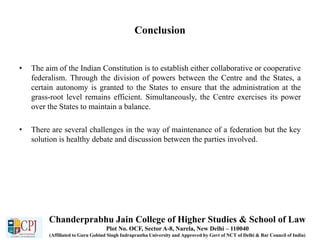Conclusion
• The aim of the Indian Constitution is to establish either collaborative or cooperative
federalism. Through the division of powers between the Centre and the States, a
certain autonomy is granted to the States to ensure that the administration at the
grass-root level remains efficient. Simultaneously, the Centre exercises its power
over the States to maintain a balance.
• There are several challenges in the way of maintenance of a federation but the key
solution is healthy debate and discussion between the parties involved.
Chanderprabhu Jain College of Higher Studies & School of Law
Plot No. OCF, Sector A-8, Narela, New Delhi – 110040
(Affiliated to Guru Gobind Singh Indraprastha University and Approved by Govt of NCT of Delhi & Bar Council of India)
 