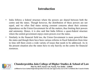 Introduction
• India follows a federal structure where the powers are shared between both the
centre and the states. Though however, the distribution of these powers are not
equal, and we often find states raising constant concerns about their extreme
dependence on the Union Government for all the matters, thus limiting their powers
and autonomy. Hence, it is also said that India follows a quasi-federal structure
where the central government enjoys more powers over the states.
• Similarly in the financial field too, the Union Government is more powerful than
the states and though there have been various reforms in fiscal federalism from time
to time still there exists a wide variety of issues that needs to be addressed. As in
the present situation also the states have to rely heavily on the centre for financial
resources.
Chanderprabhu Jain College of Higher Studies & School of Law
Plot No. OCF, Sector A-8, Narela, New Delhi – 110040
(Affiliated to Guru Gobind Singh Indraprastha University and Approved by Govt of NCT of Delhi & Bar Council of India)
 
