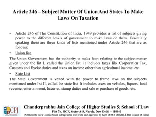 Article 246 – Subject Matter Of Union And States To Make
Laws On Taxation
• Article 246 of The Constitution of India, 1949 provides a list of subjects giving
power to the different levels of government to make laws on them. Essentially
speaking there are three kinds of lists mentioned under Article 246 that are as
follows:
• Union list
The Union Government has the authority to make laws relating to the subject matter
given under the list I, called the Union list. It includes taxes like Corporation Tax,
Customs and Excise duties and taxes on income other than agricultural income, etc.
• State List
The State Government is vested with the power to frame laws on the subjects
mentioned under list II, called the state list. It includes taxes on vehicles, liquors, land
revenue, entertainment, luxuries, stamp duties and sale or purchase of goods, etc.
Chanderprabhu Jain College of Higher Studies & School of Law
Plot No. OCF, Sector A-8, Narela, New Delhi – 110040
(Affiliated to Guru Gobind Singh Indraprastha University and Approved by Govt of NCT of Delhi & Bar Council of India)
 