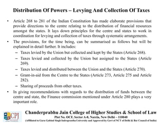 Distribution Of Powers – Levying And Collection Of Taxes
• Article 268 to 281 of the Indian Constitution has made elaborate provisions that
provide directions to the centre relating to the distribution of financial resources
amongst the states. It lays down principles for the centre and states to work in
coordination for levying and collection of taxes through systematic arrangements.
• The provisions, for the time being, can be summarised as follows but will be
explained in detail further. It includes:
– Taxes levied by the Union but collected and kept by the States (Article 268).
– Taxes levied and collected by the Union but assigned to the States (Article
269).
– Taxes levied and distributed between the Union and the States (Article 270).
– Grant-in-aid from the Centre to the States (Article 273, Article 275 and Article
282).
– Sharing of proceeds from other taxes.
• In giving recommendations with regards to the distribution of funds between the
centre and state, the Finance commission mentioned under Article 280 plays a very
important role.
Chanderprabhu Jain College of Higher Studies & School of Law
Plot No. OCF, Sector A-8, Narela, New Delhi – 110040
(Affiliated to Guru Gobind Singh Indraprastha University and Approved by Govt of NCT of Delhi & Bar Council of India)
 