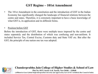 GST Regime – 101st Amendment
• The 101st Amendment in the constitution and the introduction of GST in the Indian
Economy has significantly changed the landscape of financial relations between the
centre and states. Therefore, it is extremely important to have a basic knowledge of
what GST is, its application and its different forms.
• Position before GST
Before the introduction of GST, there were multiple taxes imposed by the centre and
states separately and the distribution of which was confusing and non-uniform. It
included Service Tax, Central Excise, Customs duty and State VAT etc. But after the
GST, the principle of one nation one tax was adopted.
Chanderprabhu Jain College of Higher Studies & School of Law
Plot No. OCF, Sector A-8, Narela, New Delhi – 110040
(Affiliated to Guru Gobind Singh Indraprastha University and Approved by Govt of NCT of Delhi & Bar Council of India)
 