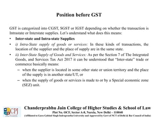 Position before GST
GST is categorized into CGST, SGST or IGST depending on whether the transaction is
Intrastate or Interstate supplies. Let’s understand what does this means:
• Inter-state and Intra-state Supplies
• i) Intra-State supply of goods or services: In these kinds of transactions, the
location of the supplier and the place of supply are in the same state.
• ii) Inter-State Supply of Goods and Services: As per the Section 7 of The Integrated
Goods, and Services Tax Act 2017 it can be understood that “Inter-state” trade or
commerce basically means:
– when the supplier is located in some other state or union territory and the place
of the supply is in another state/UT, or
– when the supply of goods or services is made to or by a Special economic zone
(SEZ) unit.
Chanderprabhu Jain College of Higher Studies & School of Law
Plot No. OCF, Sector A-8, Narela, New Delhi – 110040
(Affiliated to Guru Gobind Singh Indraprastha University and Approved by Govt of NCT of Delhi & Bar Council of India)
 