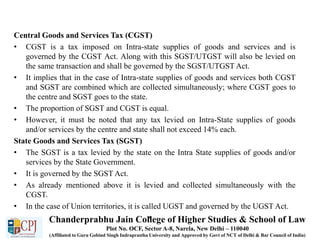 Central Goods and Services Tax (CGST)
• CGST is a tax imposed on Intra-state supplies of goods and services and is
governed by the CGST Act. Along with this SGST/UTGST will also be levied on
the same transaction and shall be governed by the SGST/UTGST Act.
• It implies that in the case of Intra-state supplies of goods and services both CGST
and SGST are combined which are collected simultaneously; where CGST goes to
the centre and SGST goes to the state.
• The proportion of SGST and CGST is equal.
• However, it must be noted that any tax levied on Intra-State supplies of goods
and/or services by the centre and state shall not exceed 14% each.
State Goods and Services Tax (SGST)
• The SGST is a tax levied by the state on the Intra State supplies of goods and/or
services by the State Government.
• It is governed by the SGST Act.
• As already mentioned above it is levied and collected simultaneously with the
CGST.
• In the case of Union territories, it is called UGST and governed by the UGST Act.
•Chanderprabhu Jain College of Higher Studies & School of Law
Plot No. OCF, Sector A-8, Narela, New Delhi – 110040
(Affiliated to Guru Gobind Singh Indraprastha University and Approved by Govt of NCT of Delhi & Bar Council of India)
 