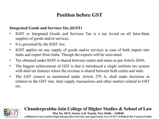 Position before GST
Integrated Goods and Services Tax (IGST)
• IGST or Integrated Goods and Services Tax is a tax levied on all Inter-State
supplies of goods and/or services.
• It is governed by the IGST Act.
• IGST applies on any supply of goods and/or services in case of both import into
India and export from India. Though the exports will be zero-rated.
• Tax obtained under IGST is shared between centre and states as per Article 269A.
• The biggest achievement of GST is that it introduced a single uniform tax system
with dual tax features where the revenue is shared between both centre and state.
• The GST council as mentioned under Article 279 A, shall make decisions in
relation to the GST rate, inter supply transactions and other matters related to GST
etc.
Chanderprabhu Jain College of Higher Studies & School of Law
Plot No. OCF, Sector A-8, Narela, New Delhi – 110040
(Affiliated to Guru Gobind Singh Indraprastha University and Approved by Govt of NCT of Delhi & Bar Council of India)
 