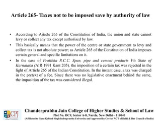 Article 265- Taxes not to be imposed save by authority of law
• According to Article 265 of the Constitution of India, the union and state cannot
levy or collect any tax except authorised by law.
• This basically means that the power of the centre or state government to levy and
collect tax is not absolute power; as Article 265 of the Constitution of India imposes
certain general and specific limitations on it.
• In the case of Pratibha R.C.C. Spun, pipe and cement products V/s State of
Karnataka (AIR 1991 Kant 205), the imposition of a certain tax was rejected in the
light of Article 265 of the Indian Constitution. In the instant case, a tax was charged
in the pretext of a fee. Since there was no legislative enactment behind the same,
the imposition of the tax was considered illegal.
Chanderprabhu Jain College of Higher Studies & School of Law
Plot No. OCF, Sector A-8, Narela, New Delhi – 110040
(Affiliated to Guru Gobind Singh Indraprastha University and Approved by Govt of NCT of Delhi & Bar Council of India)
 