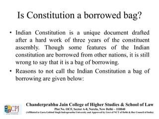 Is Constitution a borrowed bag?
• Indian Constitution is a unique document drafted
after a hard work of three years of the constituent
assembly. Though some features of the Indian
constitution are borrowed from other nations, it is still
wrong to say that it is a bag of borrowing.
• Reasons to not call the Indian Constitution a bag of
borrowing are given below:
Chanderprabhu Jain College of Higher Studies & School of Law
Plot No. OCF, Sector A-8, Narela, New Delhi – 110040
(Affiliated to Guru Gobind Singh Indraprastha University and Approved by Govt of NCT of Delhi & Bar Council of India)
 