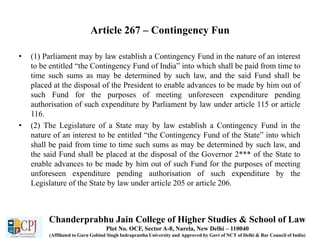 Article 267 – Contingency Fun
• (1) Parliament may by law establish a Contingency Fund in the nature of an interest
to be entitled “the Contingency Fund of India” into which shall be paid from time to
time such sums as may be determined by such law, and the said Fund shall be
placed at the disposal of the President to enable advances to be made by him out of
such Fund for the purposes of meeting unforeseen expenditure pending
authorisation of such expenditure by Parliament by law under article 115 or article
116.
• (2) The Legislature of a State may by law establish a Contingency Fund in the
nature of an interest to be entitled “the Contingency Fund of the State” into which
shall be paid from time to time such sums as may be determined by such law, and
the said Fund shall be placed at the disposal of the Governor 2*** of the State to
enable advances to be made by him out of such Fund for the purposes of meeting
unforeseen expenditure pending authorisation of such expenditure by the
Legislature of the State by law under article 205 or article 206.
Chanderprabhu Jain College of Higher Studies & School of Law
Plot No. OCF, Sector A-8, Narela, New Delhi – 110040
(Affiliated to Guru Gobind Singh Indraprastha University and Approved by Govt of NCT of Delhi & Bar Council of India)
 